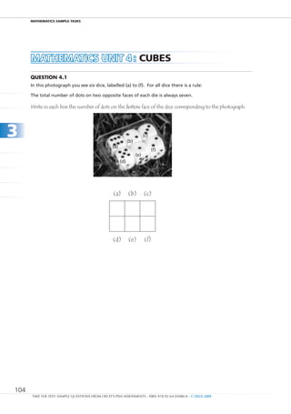 maTHEmaTIcS SamPlE TaSkS




      MAtHEMAtICS unIt 4 : cubES
      Question 4.1
      In this photograph you see six dice, labelled (a) to (f). For all dice there is a rule:

      The total number of dots on two opposite faces of each die is always seven.

      Write in each box the number of dots on the bottom face of the dice corresponding to the photograph.




3                                                             (b)
                                                                          (c)

                                                  (a)
                                                                                (f)
                                                                    (e)
                                                        (d)




                                                  (a)         (b)         (c)




                                                  (d)         (e)         (f)




104
      TAKE THE TEST: SAMPLE QUESTIONS FROM OECD’S PISA ASSESSMENTS - ISBN 978-92-64-05080-8 - © OECD 2009
 