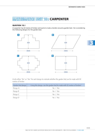 maTHEmaTIcS SamPlE TaSkS




MAtHEMAtICS unIt 10 : caRPEnTER
Question 10.1
A carpenter has 32 metres of timber and wants to make a border around a garden bed. He is considering
the following designs for the garden bed.


       A                                                       B



                     6m                                                             6m
                                                                                                                          3
                     10 m                                                          10 m


       C                                                       D



                     6m                                                             6m




                     10 m                                                          10 m




Circle either “Yes” or “No” for each design to indicate whether the garden bed can be made with 32
metres of timber.

 Garden bed design          Using this design, can the garden bed be made with 32 metres of timber?
Design A                                                       Yes / No
Design B                                                       Yes / No
Design C                                                       Yes / No
Design D                                                       Yes / No




                                                                                                                        111
                  TAKE THE TEST: SAMPLE QUESTIONS FROM OECD’S PISA ASSESSMENTS - ISBN 978-92-64-05080-8 - © OECD 2009
 