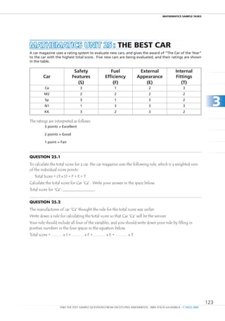 maTHEmaTIcS SamPlE TaSkS




MAtHEMAtICS unIt 25 : THE bEST caR
A car magazine uses a rating system to evaluate new cars, and gives the award of “The Car of the year”
to the car with the highest total score. Five new cars are being evaluated, and their ratings are shown
in the table.

                            Safety                    Fuel                External                   Internal
        Car                Features                Efficiency            Appearance                  Fittings
                              (S)                      (F)                   (E)                        (t)
         Ca                      3                       1                        2                        3
         M2                      2                       2                        2                        2
         Sp
         n1
         KK
                                 3
                                 1
                                 3
                                                         1
                                                         3
                                                         2
                                                                                  3
                                                                                  3
                                                                                  3
                                                                                                           2
                                                                                                           3
                                                                                                           2
                                                                                                                           3
The ratings are interpreted as follows:
         3 points = Excellent

         2 points = Good

         1 point = Fair



Question 25.1
To calculate the total score for a car, the car magazine uses the following rule, which is a weighted sum
of the individual score points:
   Total Score = (3 x S) + F + E + T
Calculate the total score for Car “Ca”. Write your answer in the space below.
Total score for “Ca”:


Question 25.2
The manufacturer of car “Ca” thought the rule for the total score was unfair.
Write down a rule for calculating the total score so that Car “Ca” will be the winner.
Your rule should include all four of the variables, and you should write down your rule by filling in
positive numbers in the four spaces in the equation below.
Total score = ………x S + ……… x F + ……… x E + ……… x T.




                                                                                                                         123
                   TAKE THE TEST: SAMPLE QUESTIONS FROM OECD’S PISA ASSESSMENTS - ISBN 978-92-64-05080-8 - © OECD 2009
 