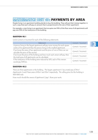 maTHEmaTIcS SamPlE TaSkS




MAtHEMAtICS unIt 40 : PaymEnTS by aREa
People living in an apartment building decide to buy the building. They will put their money together in
such a way that each will pay an amount that is proportional to the size of their apartment.

For example, a man living in an apartment that occupies one fifth of the floor area of all apartments will
pay one fifth of the total price of the building.



Question 40.1
Circle Correct or Incorrect for each of the following statements.
                                     Statement
A person living in the largest apartment will pay more money for each square
metre of his apartment than the person living in the smallest apartment.
                                                                                              Correct / Incorrect

                                                                                              Correct / Incorrect
                                                                                                                          3
If we know the areas of two apartments and the price of one of them we can
                                                                                              Correct / Incorrect
calculate the price of the second.
If we know the price of the building and how much each owner will pay, then
                                                                                              Correct / Incorrect
the total area of all apartments can be calculated.
If the total price of the building were reduced by 10%, each of the owners
                                                                                              Correct / Incorrect
would pay 10% less.

Question 40.2
There are three apartments in the building. The largest, apartment 1, has a total area of 95m2.
Apartments 2 and 3 have areas of 85m2 and 70m2 respectively. The selling price for the building is
300 000 zeds.
How much should the owner of apartment 2 pay? Show your work.




                                                                                                                        139
                  TAKE THE TEST: SAMPLE QUESTIONS FROM OECD’S PISA ASSESSMENTS - ISBN 978-92-64-05080-8 - © OECD 2009
 