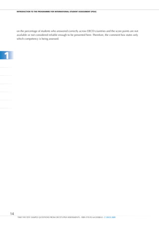 InTRODucTIOn TO THE PROgRammE FOR InTERnaTIOnal STuDEnT aSSESSmEnT (PISa)




         on the percentage of students who answered correctly across OECD countries and the score points are not
         available or not considered reliable enough to be presented here. Therefore, the comment box states only
         which competency is being assessed.




1




    14
         TAKE THE TEST: SAMPLE QUESTIONS FROM OECD’S PISA ASSESSMENTS - ISBN 978-92-64-05080-8 - © OECD 2009
 
