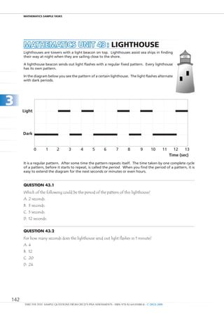 maTHEmaTIcS SamPlE TaSkS




      MAtHEMAtICS unIt 43 : lIgHTHOuSE
      Lighthouses are towers with a light beacon on top. Lighthouses assist sea ships in finding
      their way at night when they are sailing close to the shore.

      A lighthouse beacon sends out light flashes with a regular fixed pattern. Every lighthouse
      has its own pattern.

      In the diagram below you see the pattern of a certain lighthouse. The light flashes alternate
      with dark periods.




3
      Light




      Dark


              0       1       2       3        4       5       6        7       8         9      10      11     12    13
                                                                                                              Time (sec)
      It is a regular pattern. After some time the pattern repeats itself. The time taken by one complete cycle
      of a pattern, before it starts to repeat, is called the period. When you find the period of a pattern, it is
      easy to extend the diagram for the next seconds or minutes or even hours.


      Question 43.1
      Which of the following could be the period of the pattern of this lighthouse?
      A. 2 seconds.
      B. 3 seconds.
      C. 5 seconds.
      D. 12 seconds.


      Question 43.2
      For how many seconds does the lighthouse send out light flashes in 1 minute?
      A. 4
      B. 12
      C. 20
      D. 24




142
       TAKE THE TEST: SAMPLE QUESTIONS FROM OECD’S PISA ASSESSMENTS - ISBN 978-92-64-05080-8 - © OECD 2009
 