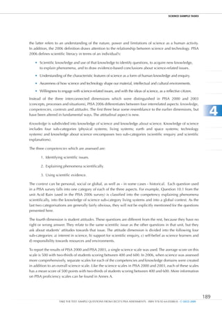 ScIEncE SamPlE TaSkS




the latter refers to an understanding of the nature, power and limitations of science as a human activity.
In addition, the 2006 definition draws attention to the relationship between science and technology. PISA
2006 defines scientific literacy in terms of an individual’s:

   •	 Scientific knowledge and use of that knowledge to identify questions, to acquire new knowledge,
      to explain phenomena, and to draw evidence-based conclusions about science-related issues.

   •	 Understanding of the characteristic features of science as a form of human knowledge and enquiry.

   •	 Awareness of how science and technology shape our material, intellectual and cultural environments.

   •	 Willingness to engage with science-related issues, and with the ideas of science, as a reflective citizen.

Instead of the three interconnected dimensions which were distinguished in PISA 2000 and 2003
(concepts, processes and situations), PISA 2006 differentiates between four interrelated aspects: knowledge,
competencies, contexts and attitudes. The first three bear some resemblance to the earlier dimensions, but
have been altered in fundamental ways. The attitudinal aspect is new.                                                      4
Knowledge is subdivided into knowledge of science and knowledge about science. Knowledge of science
includes four sub-categories (physical systems; living systems; earth and space systems; technology
systems) and knowledge about science encompasses two sub-categories (scientific enquiry and scientific
explanations).

The three competencies which are assessed are:

       1. Identifying scientific issues.

       2. Explaining phenomena scientifically.

       3. Using scientific evidence.

The context can be personal, social or global, as well as - in some cases - historical. Each question used
in a PISA survey falls into one category of each of the three aspects. For example, Question 10.1 from the
unit Acid Rain (used in the PISA 2006 survey) is classified into the competency explaining phenomena
scientifically, into the knowledge of science sub-category living systems and into a global context. As the
last two categorisations are generally fairly obvious, they will not be explicitly mentioned for the questions
presented here.

The fourth dimension is student attitudes. These questions are different from the rest, because they have no
right or wrong answer. They relate to the same scientific issue as the other questions in that unit, but they
ask about students’ attitudes towards that issue. The attitude dimension is divided into the following four
sub-categories: a) interest in science, b) support for scientific enquiry, c) self-belief as science learners and
d) responsibility towards resources and environments.

To report the results of PISA 2000 and PISA 2003, a single science scale was used. The average score on this
scale is 500 with two-thirds of students scoring between 400 and 600. In 2006, when science was assessed
more comprehensively, separate scales for each of the competencies and knowledge domains were created
in addition to an overall science scale. Like the science scales in PISA 2000 and 2003, each of these scales
has a mean score of 500 points with two-thirds of students scoring between 400 and 600. More information
on PISA proficiency scales can be found in Annex A.




                                                                                                                         189
                   TAKE THE TEST: SAMPLE QUESTIONS FROM OECD’S PISA ASSESSMENTS - ISBN 978-92-64-05080-8 - © OECD 2009
 