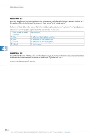 ScIEncE SamPlE TaSkS




      Question 2.2
      Ozone is also formed during thunderstorms. It causes the typical smell after such a storm. In lines 9–13
      the author of the text distinguishes between “bad ozone” and “good ozone”.

      In terms of the article, is the ozone that is formed during thunderstorms “bad ozone” or “good ozone”?
      Choose the answer and the explanation that is supported by the text.
           Bad	ozone	or	good	           Explanation
           ozone?
       A   Bad                          It	is	formed	during	bad	weather.
       B   Bad                          It	is	formed	in	the	troposphere.
       C   Good                         It	is	formed	in	the	stratosphere.
       D   Good                         It	smells	good.


4
      Question 2.3
      Lines 14 and 15 state: “Without this beneficial ozone layer, humans would be more susceptible to certain
      diseases due to the increased incidence of ultra-violet rays from the Sun.”

      Name one of these specific diseases.




194
      TAKE THE TEST: SAMPLE QUESTIONS FROM OECD’S PISA ASSESSMENTS - ISBN 978-92-64-05080-8 - © OECD 2009
 
