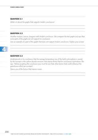 ScIEncE SamPlE TaSkS




      Question 5.1
      What is it about the graphs that supports André’s conclusion?




      Question 5.2
      Another student, Jeanne, disagrees with André’s conclusion. She compares the two graphs and says that
      some parts of the graphs do not support his conclusion.
      Give an example of a part of the graphs that does not support André’s conclusion. Explain your answer.




4
      Question 5.3
      André persists in his conclusion that the average temperature rise of the Earth’s atmosphere is caused
      by the increase in the carbon dioxide emission. But Jeanne thinks that his conclusion is premature. She
      says: “Before accepting this conclusion you must be sure that other factors that could influence the
      greenhouse effect are constant”.
      Name one of the factors that Jeanne means.




200
      TAKE THE TEST: SAMPLE QUESTIONS FROM OECD’S PISA ASSESSMENTS - ISBN 978-92-64-05080-8 - © OECD 2009
 