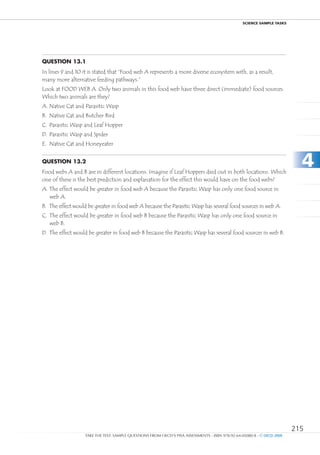 ScIEncE SamPlE TaSkS




Question 13.1
In lines 9 and 10 it is stated that “Food web A represents a more diverse ecosystem with, as a result,
many more alternative feeding pathways.”
Look at FOOD WEB A. Only two animals in this food web have three direct (immediate) food sources.
Which two animals are they?
A. Native Cat and Parasitic Wasp
B. Native Cat and Butcher Bird
C. Parasitic Wasp and Leaf Hopper
D. Parasitic Wasp and Spider
E. Native Cat and Honeyeater


Question 13.2
Food webs A and B are in different locations. Imagine if Leaf Hoppers died out in both locations. Which
                                                                                                                           4
one of these is the best prediction and explanation for the effect this would have on the food webs?
A. The effect would be greater in food web A because the Parasitic Wasp has only one food source in
   web A.
B. The effect would be greater in food web A because the Parasitic Wasp has several food sources in web A.
C. The effect would be greater in food web B because the Parasitic Wasp has only one food source in
   web B.
D. The effect would be greater in food web B because the Parasitic Wasp has several food sources in web B.




                                                                                                                         215
                   TAKE THE TEST: SAMPLE QUESTIONS FROM OECD’S PISA ASSESSMENTS - ISBN 978-92-64-05080-8 - © OECD 2009
 