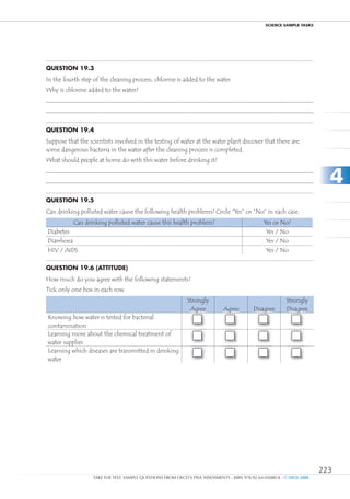 ScIEncE SamPlE TaSkS




Question 19.3
In the fourth step of the cleaning process, chlorine is added to the water.
Why is chlorine added to the water?




Question 19.4
Suppose that the scientists involved in the testing of water at the water plant discover that there are
some dangerous bacteria in the water after the cleaning process is completed.
What should people at home do with this water before drinking it?


                                                                                                                           4
Question 19.5
Can drinking polluted water cause the following health problems? Circle “Yes” or “No” in each case.
           Can drinking polluted water cause this health problem?                                Yes or No?
Diabetes                                                                                          Yes / No
Diarrhoea                                                                                         Yes / No
HIV / AIDS                                                                                        Yes / No

Question 19.6 (attitude)
How much do you agree with the following statements?
Tick only one box in each row.
                                                              Strongly                                     Strongly
                                                               Agree          Agree         Disagree       Disagree
Knowing how water is tested for bacterial
                                                                    1              2               3              4
contamination
Learning more about the chemical treatment of
                                                                    1              2               3              4
water supplies
Learning which diseases are transmitted in drinking
                                                                    1              2               3              4
water




                                                                                                                         223
                   TAKE THE TEST: SAMPLE QUESTIONS FROM OECD’S PISA ASSESSMENTS - ISBN 978-92-64-05080-8 - © OECD 2009
 
