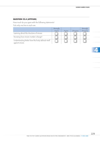 ScIEncE SamPlE TaSkS




Question 22.4 (attitude)
How much do you agree with the following statements?
Tick only one box in each row.
                                                            Strongly                                     Strongly
                                                             Agree          Agree         Disagree       Disagree
Learning about the structure of viruses
                                                                  1              2               3              4
Knowing how viruses mutate (change)
                                                                  1              2               3              4
Understanding better how the body defends itself
                                                                  1              2               3              4
against viruses



                                                                                                                         4




                                                                                                                       229
                 TAKE THE TEST: SAMPLE QUESTIONS FROM OECD’S PISA ASSESSMENTS - ISBN 978-92-64-05080-8 - © OECD 2009
 