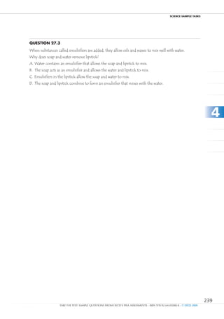 ScIEncE SamPlE TaSkS




Question 27.3
When substances called emulsifiers are added, they allow oils and waxes to mix well with water.
Why does soap and water remove lipstick?
A. Water contains an emulsifier that allows the soap and lipstick to mix.
B. The soap acts as an emulsifier and allows the water and lipstick to mix.
C. Emulsifiers in the lipstick allow the soap and water to mix.
D. The soap and lipstick combine to form an emulsifier that mixes with the water.




                                                                                                                          4




                                                                                                                        239
                  TAKE THE TEST: SAMPLE QUESTIONS FROM OECD’S PISA ASSESSMENTS - ISBN 978-92-64-05080-8 - © OECD 2009
 