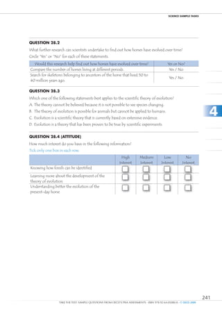 ScIEncE SamPlE TaSkS




Question 28.2
What further research can scientists undertake to find out how horses have evolved over time?
Circle “Yes” or “No” for each of these statements.
   Would this research help find out how horses have evolved over time?                          Yes or No?
Compare the number of horses living at different periods.                                         Yes / No
Search for skeletons belonging to ancestors of the horse that lived 50 to
                                                                                                  Yes / No
40 million years ago.

Question 28.3
Which one of the following statements best applies to the scientific theory of evolution?
A. The theory cannot be believed because it is not possible to see species changing.
B. The theory of evolution is possible for animals but cannot be applied to humans.
C. Evolution is a scientific theory that is currently based on extensive evidence.
                                                                                                                           4
D. Evolution is a theory that has been proven to be true by scientific experiments.


Question 28.4 (attitude)
How much interest do you have in the following information?
Tick only one box in each row.
                                                               High          Medium            Low            No
                                                              Interest       Interest        Interest       Interest
Knowing how fossils can be identified
                                                                    1              2               3              4
Learning more about the development of the
                                                                    1              2               3              4
theory of evolution
Understanding better the evolution of the
                                                                    1              2               3              4
present-day horse




                                                                                                                         241
                   TAKE THE TEST: SAMPLE QUESTIONS FROM OECD’S PISA ASSESSMENTS - ISBN 978-92-64-05080-8 - © OECD 2009
 