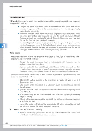 ScIEncE SamPlE TaSkS




      FLIES SCORIng 16.1

      Full credit: Responses in which three variables (type of flies, age of insecticide, and exposure)
      are controlled, such as:
                   •	 Compare the results from a new batch of the insecticide with results from the old
                      batch on two groups of flies of the same species that have not been previously
                      exposed to the insecticide.
                   •	 Some flies could be taken. If they would both be put in a separate box you could
                      use a new spray and an older spray and see what the results are. [Note: Although
                      the same species is not mentioned, it is implied that the flies are the same type, and
                      that the flies have not been previously exposed.]
                   •	 Make one big batch of spray. Have 2 groups of flies and spray each group every six

4                     months. Spray groups one with the big batch, and group 2 a new batch each time.
                      [Note: Although the same species is not mentioned, it is implied that the flies are the
                      same type, and that the flies have not been previously exposed.]
      Partial credit:

      - Responses in which two of the three variables (type of flies, age of insecticide, and
        exposure) are controlled, such as:
                   •	 Compare the results from a new batch of the insecticide with the results from the
                      old batch on the flies in the barn.
                   •	 Try a new bottle of it, then wait till it gets a bit older and the flies come back and then
                      try again. [Note: Reproduction of what the farmer experienced, controlling the age of
                      the insecticide and type of flies (“the flies” is interpreted to mean the same flies).]
      - Responses in which one variable only of three variables (type of flies, age of insecticide, and
        exposure) is controlled, such as:
                   •	 (Chemically) analyse samples of the insecticide at regular intervals to see if it
                      changes over time.
                   •	 Take batches of the insecticide to a laboratory every few months and have its
                      strength tested.
                   •	 Spray the flies with a new batch of insecticide, but without mentioning comparison
                      with old batch.
                   •	 Do the same thing but buy new insecticide each time, hence proving if his theory
                      is right or wrong.
                   •	 (Chemically) analyse samples of the insecticide but without mentioning comparison
                      of analyses over time.
                   •	 Maybe if he sent a fresh batch of the poison to the lab with a batch of the old stuff
                      and get them retested the results may prove his theory.
      No credit: Other responses and missing.
                   •	 He could test it every year to see if it is not old and would still work. [Note: Does
                      not indicate how the insecticide would be tested.]




274
      TAKE THE TEST: SAMPLE QUESTIONS FROM OECD’S PISA ASSESSMENTS - ISBN 978-92-64-05080-8 - © OECD 2009
 