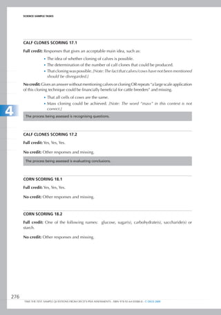 ScIEncE SamPlE TaSkS




      CALF CLOnES SCORIng 17.1

      Full credit: Responses that gives an acceptable main idea, such as:
                   •	 The idea of whether cloning of calves is possible.
                   •	 The determination of the number of calf clones that could be produced.
                   •	 That cloning was possible. [Note: The fact that calves/cows have not been mentioned
                      should be disregarded.]
      No credit: Gives an answer without mentioning calves or cloning OR repeats “a large scale application
      of this cloning technique could be financially beneficial for cattle breeders” and missing.
                   •	 That all cells of cows are the same.
                   •	 Mass cloning could be achieved. [Note: The word “mass” in this context is not

4                     correct.]
       The process being assessed is recognising questions.




      CALF CLOnES SCORIng 17.2

      Full credit: Yes, Yes, Yes.

      No credit: Other responses and missing.

       The process being assessed is evaluating conclusions.




      CORn SCORIng 18.1

      Full credit: Yes, Yes, Yes.

      No credit: Other responses and missing.



      CORn SCORIng 18.2

      Full credit: One of the following names: glucose, sugar(s), carbohydrate(s), saccharide(s) or
      starch.

      No credit: Other responses and missing.




276
      TAKE THE TEST: SAMPLE QUESTIONS FROM OECD’S PISA ASSESSMENTS - ISBN 978-92-64-05080-8 - © OECD 2009
 
