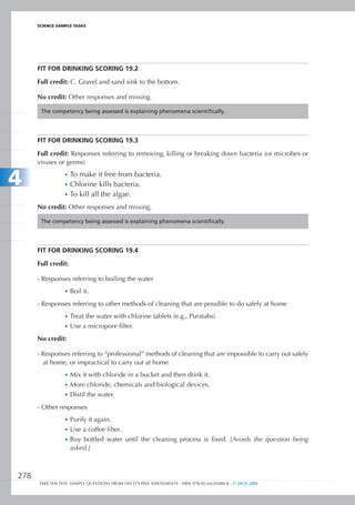 ScIEncE SamPlE TaSkS




      FIt FOR DRInkIng SCORIng 19.2

      Full credit: C. Gravel and sand sink to the bottom.

      No credit: Other responses and missing.

       The competency being assessed is explaining phenomena scientifically.




      FIt FOR DRInkIng SCORIng 19.3

      Full credit: Responses referring to removing, killing or breaking down bacteria (or microbes or
      viruses or germs)


4                •	 To make it free from bacteria.
                 •	 Chlorine kills bacteria.
                 •	 To kill all the algae.

      No credit: Other responses and missing.

       The competency being assessed is explaining phenomena scientifically.




      FIt FOR DRInkIng SCORIng 19.4

      Full credit:

      - Responses referring to boiling the water
                 •	 Boil it.

      - Responses referring to other methods of cleaning that are possible to do safely at home
                 •	 Treat the water with chlorine tablets (e.g., Puratabs).
                 •	 Use a micropore filter.

      No credit:

      - Responses referring to “professional” methods of cleaning that are impossible to carry out safely
        at home, or impractical to carry out at home
                 •	 Mix it with chloride in a bucket and then drink it.
                 •	 More chloride, chemicals and biological devices.
                 •	 Distil the water.

      - Other responses
                 •	 Purify it again.
                 •	 Use a coffee filter.
                 •	 Buy bottled water until the cleaning process is fixed. [Avoids the question being
                     asked.]



278
      TAKE THE TEST: SAMPLE QUESTIONS FROM OECD’S PISA ASSESSMENTS - ISBN 978-92-64-05080-8 - © OECD 2009
 