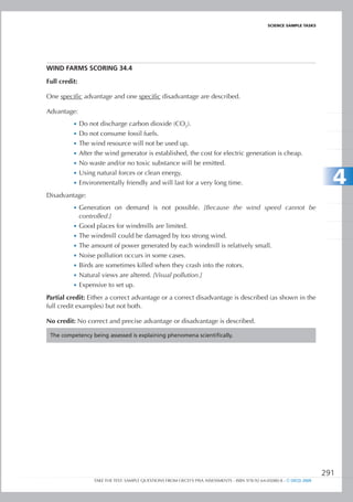 ScIEncE SamPlE TaSkS




WInD FARMS SCORIng 34.4

Full credit:

One specific advantage and one specific disadvantage are described.

Advantage:
          •	 Do not discharge carbon dioxide (CO2).
          •	 Do not consume fossil fuels.
          •	 The wind resource will not be used up.
          •	 After the wind generator is established, the cost for electric generation is cheap.
          •	 No waste and/or no toxic substance will be emitted.
          •	 Using natural forces or clean energy.
          •	 Environmentally friendly and will last for a very long time.                                                   4
Disadvantage:
          •	 Generation on demand is not possible. [Because the wind speed cannot be
               controlled.]
          •	 Good places for windmills are limited.
          •	 The windmill could be damaged by too strong wind.
          •	 The amount of power generated by each windmill is relatively small.
          •	 Noise pollution occurs in some cases.
          •	 Birds are sometimes killed when they crash into the rotors.
          •	 Natural views are altered. [Visual pollution.]
          •	 Expensive to set up.

Partial credit: Either a correct advantage or a correct disadvantage is described (as shown in the
full credit examples) but not both.

No credit: No correct and precise advantage or disadvantage is described.

 The competency being assessed is explaining phenomena scientifically.




                                                                                                                          291
                    TAKE THE TEST: SAMPLE QUESTIONS FROM OECD’S PISA ASSESSMENTS - ISBN 978-92-64-05080-8 - © OECD 2009
 
