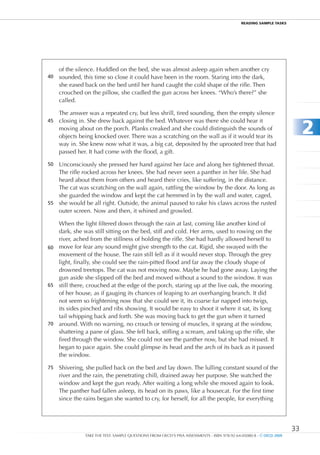 REaDIng SamPlE TaSkS




     of the silence. Huddled on the bed, she was almost asleep again when another cry
40   sounded, this time so close it could have been in the room. Staring into the dark,
     she eased back on the bed until her hand caught the cold shape of the rifle. Then
     crouched on the pillow, she cradled the gun across her knees. “Who’s there?” she
     called.

     The answer was a repeated cry, but less shrill, tired sounding, then the empty silence


                                                                                                                          2
45   closing in. She drew back against the bed. Whatever was there she could hear it
     moving about on the porch. Planks creaked and she could distinguish the sounds of
     objects being knocked over. There was a scratching on the wall as if it would tear its
     way in. She knew now what it was, a big cat, deposited by the uprooted tree that had
     passed her. It had come with the flood, a gift.

50 Unconsciously she pressed her hand against her face and along her tightened throat.
   The rifle rocked across her knees. She had never seen a panther in her life. She had
   heard about them from others and heard their cries, like suffering, in the distance.
   The cat was scratching on the wall again, rattling the window by the door. As long as
   she guarded the window and kept the cat hemmed in by the wall and water, caged,
55 she would be all right. Outside, the animal paused to rake his claws across the rusted
   outer screen. Now and then, it whined and growled.

   When the light filtered down through the rain at last, coming like another kind of
   dark, she was still sitting on the bed, stiff and cold. Her arms, used to rowing on the
   river, ached from the stillness of holding the rifle. She had hardly allowed herself to
60 move for fear any sound might give strength to the cat. Rigid, she swayed with the
   movement of the house. The rain still fell as if it would never stop. Through the grey
   light, finally, she could see the rain-pitted flood and far away the cloudy shape of
   drowned treetops. The cat was not moving now. Maybe he had gone away. Laying the
   gun aside she slipped off the bed and moved without a sound to the window. It was
65 still there, crouched at the edge of the porch, staring up at the live oak, the mooring
   of her house, as if gauging its chances of leaping to an overhanging branch. It did
   not seem so frightening now that she could see it, its coarse fur napped into twigs,
   its sides pinched and ribs showing. It would be easy to shoot it where it sat, its long
   tail whipping back and forth. She was moving back to get the gun when it turned
70 around. With no warning, no crouch or tensing of muscles, it sprang at the window,
   shattering a pane of glass. She fell back, stifling a scream, and taking up the rifle, she
   fired through the window. She could not see the panther now, but she had missed. It
   began to pace again. She could glimpse its head and the arch of its back as it passed
   the window.

75   Shivering, she pulled back on the bed and lay down. The lulling constant sound of the
     river and the rain, the penetrating chill, drained away her purpose. She watched the
     window and kept the gun ready. After waiting a long while she moved again to look.
     The panther had fallen asleep, its head on its paws, like a housecat. For the first time
     since the rains began she wanted to cry, for herself, for all the people, for everything




                                                                                                                     33
               TAKE THE TEST: SAMPLE QUESTIONS FROM OECD’S PISA ASSESSMENTS - ISBN 978-92-64-05080-8 - © OECD 2009
 
