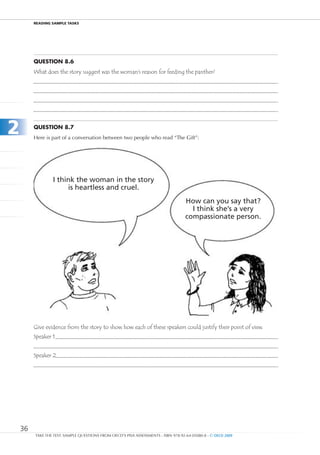 REaDIng SamPlE TaSkS




         Question 8.6
         What does the story suggest was the woman’s reason for feeding the panther?




2        Question 8.7
         Here is part of a conversation between two people who read “The Gift”:




                 I think the woman in the story
                      is heartless and cruel.
                                                                                    How can you say that?
                                                                                      I think she’s a very
                                                                                    compassionate person.




         Give evidence from the story to show how each of these speakers could justify their point of view.
         Speaker 1


         Speaker 2




    36
         TAKE THE TEST: SAMPLE QUESTIONS FROM OECD’S PISA ASSESSMENTS - ISBN 978-92-64-05080-8 - © OECD 2009
 