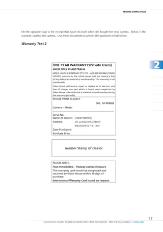 REaDIng SamPlE TaSkS




On the opposite page is the receipt that Sarah received when she bought her new camera. Below is the
warranty card for the camera. Use these documents to answer the questions which follow.


Warranty Text 2




                          OnE YEAR WARRAntY:(Private users)
                          VALID OnLY In AuStRALIA
                                                                                                                                               2
                          VIDEO HOUSE & COMPAny PTy LTD – ACn 008 458 884 (‘VIDEO
                          HOUSE’) warrants to the initial owner that the camera is free
                          of any defects in material or workmanship. This warranty is not
                          transferable.
                          Video House will service, repair or replace at its election, and
                          free of charge, any part which is found upon inspection by
                          Video House to be defective in material or workmanship during
                          the warranty period(s).
                          PLEASE PRInT CLEARLy
                                                                                      nO. M 409668
                          Camera – Model
                          ......................................................................................
                          Serial no:
                          name of Owner: SARAH BROWN
                          Address:                      151 GLENLYON STREET
                                                        BRUNSWICK VIC 3057
                          Date Purchased:
                          Purchase Price:




                                           Rubber Stamp of Dealer



                          PLEASE nOTE:
                          Post Immediately – Postage Stamp Necessary
                          This warranty card should be completed and
                          returned to Video House within 10 days of
                          purchase.
                          International Warranty Card issued on request.




                                                                                                                                          47
                 TAKE THE TEST: SAMPLE QUESTIONS FROM OECD’S PISA ASSESSMENTS - ISBN 978-92-64-05080-8 - © OECD 2009
 