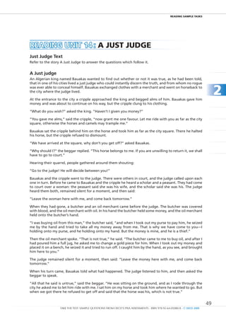 REaDIng SamPlE TaSkS




READIng unIt 14 : a JuST JuDgE
Just	Judge	Text
Refer to the story A Just Judge to answer the questions which follow it.


A	Just	judge
An Algerian king named Bauakas wanted to find out whether or not it was true, as he had been told,
that in one of his cities lived a just judge who could instantly discern the truth, and from whom no rogue
was ever able to conceal himself. Bauakas exchanged clothes with a merchant and went on horseback to
the city where the judge lived.

At the entrance to the city a cripple approached the king and begged alms of him. Bauakas gave him
                                                                                                                             2
money and was about to continue on his way, but the cripple clung to his clothing.

“What do you wish?” asked the king. “Haven’t I given you money?”

“you gave me alms,” said the cripple, “now grant me one favour. Let me ride with you as far as the city
square, otherwise the horses and camels may trample me.”

Bauakas sat the cripple behind him on the horse and took him as far as the city square. There he halted
his horse, but the cripple refused to dismount.

“We have arrived at the square, why don’t you get off?” asked Bauakas.

“Why should I?” the beggar replied. “This horse belongs to me. If you are unwilling to return it, we shall
have to go to court.”

Hearing their quarrel, people gathered around them shouting:

“Go to the judge! He will decide between you!”

Bauakas and the cripple went to the judge. There were others in court, and the judge called upon each
one in turn. Before he came to Bauakas and the cripple he heard a scholar and a peasant. They had come
to court over a woman: the peasant said she was his wife, and the scholar said she was his. The judge
heard them both, remained silent for a moment, and then said:

“Leave the woman here with me, and come back tomorrow.”

When they had gone, a butcher and an oil merchant came before the judge. The butcher was covered
with blood, and the oil merchant with oil. In his hand the butcher held some money, and the oil merchant
held onto the butcher’s hand.

“I was buying oil from this man,” the butcher said, “and when I took out my purse to pay him, he seized
me by the hand and tried to take all my money away from me. That is why we have come to you—I
holding onto my purse, and he holding onto my hand. But the money is mine, and he is a thief.”

Then the oil merchant spoke. “That is not true,” he said. “The butcher came to me to buy oil, and after I
had poured him a full jug, he asked me to change a gold piece for him. When I took out my money and
placed it on a bench, he seized it and tried to run off. I caught him by the hand, as you see, and brought
him here to you.”

The judge remained silent for a moment, then said: “Leave the money here with me, and come back
tomorrow.”

When his turn came, Bauakas told what had happened. The judge listened to him, and then asked the
beggar to speak.

“All that he said is untrue,” said the beggar. “He was sitting on the ground, and as I rode through the
city he asked me to let him ride with me. I sat him on my horse and took him where he wanted to go. But
when we got there he refused to get off and said that the horse was his, which is not true.”


                                                                                                                        49
                  TAKE THE TEST: SAMPLE QUESTIONS FROM OECD’S PISA ASSESSMENTS - ISBN 978-92-64-05080-8 - © OECD 2009
 