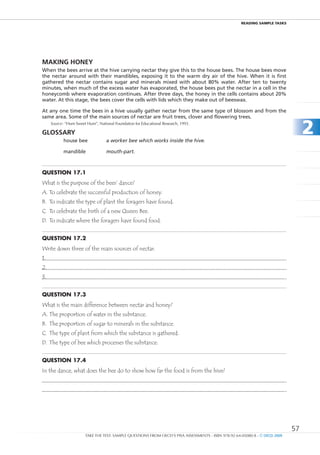 REaDIng SamPlE TaSkS




MAkIng HOnEY
When the bees arrive at the hive carrying nectar they give this to the house bees. The house bees move
the nectar around with their mandibles, exposing it to the warm dry air of the hive. When it is first
gathered the nectar contains sugar and minerals mixed with about 80% water. After ten to twenty
minutes, when much of the excess water has evaporated, the house bees put the nectar in a cell in the
honeycomb where evaporation continues. After three days, the honey in the cells contains about 20%
water. At this stage, the bees cover the cells with lids which they make out of beeswax.

At any one time the bees in a hive usually gather nectar from the same type of blossom and from the
same area. Some of the main sources of nectar are fruit trees, clover and flowering trees.
     Source: “Hum Sweet Hum”, National Foundation for Educational Research, 1993.

gLOSSARY
            house bee              a worker bee which works inside the hive.
                                                                                                                                  2
            mandible               mouth-part.



Question 17.1
What is the purpose of the bees’ dance?
A. To celebrate the successful production of honey.
B. To indicate the type of plant the foragers have found.
C. To celebrate the birth of a new Queen Bee.
D. To indicate where the foragers have found food.


Question 17.2
Write down three of the main sources of nectar.
1.
2.
3.


Question 17.3
What is the main difference between nectar and honey?
A. The proportion of water in the substance.
B. The proportion of sugar to minerals in the substance.
C. The type of plant from which the substance is gathered.
D. The type of bee which processes the substance.


Question 17.4
In the dance, what does the bee do to show how far the food is from the hive?




                                                                                                                             57
                       TAKE THE TEST: SAMPLE QUESTIONS FROM OECD’S PISA ASSESSMENTS - ISBN 978-92-64-05080-8 - © OECD 2009
 