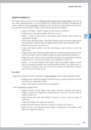 REaDIng SamPlE TaSkS




gRAFFItI SCORIng 3.3

Full credit: Explains point of view by referring to the content of one or both letters. May refer to
the writer’s general position (i.e. for or against) or to a detail of her argument. Interpretation of
writer’s argument must be plausible. Explanation may take the form of paraphrase of part of the
text, but must not be wholly or largely copied without alteration or addition.
             •	 I agree with Helga. Graffiti is illegal and that makes it vandalism.
             •	 Helga because I am against graffiti. [Minimum answer]
             •	 Sophia. I think it’s hypocritical to fine graffiti artists and then make millions by
                copying their designs.                                                                                        2
             •	 I sort of agree with both of them. It should be illegal to paint over walls in public places
                but these people should be given the opportunity to do their work somewhere else.
             •	 Sophia’s because she cares about art.
             •	 I agree with both. Graffiti is bad but advertising is just as bad so I won’t be
                hypocritical.
             •	 Helga because I don’t really like graffiti either but I understand Sophia’s point of view
                and how she didn’t want to condemn people for doing something they believe in.
             •	 Helga’s because it really is a pity to spoil the reputation of young people for nothing.
                [Borderline case: some direct quotation, but embedded in other text.]
             •	 Sophia. It is true that patterns and colours stolen from graffiti appear in stores
                and are accepted by people who consider graffiti dreadful. [The explanation is a
                combination of phrases from the text, but the amount of manipulation indicates
                that it has been well understood.]
No credit:

- Support for own point of view is confined to a direct quotation (with or without quotation marks).
             •	 Helga because I agree that people should find ways to express themselves that do
                not inflict extra costs upon society.
             •	 Helga. Why spoil the reputation of young people?

- Gives insufficient or vague answer.
             •	 Sophia’s because I think Helga’s letter doesn’t back her argument with reasons
                (Sophia compares her argument to advertising etc.) [Answers in terms of style or
                quality of argument.]
             •	 Helga because she used more details. [Answers in terms of style or quality of
                argument.]
             •	 I agree with Helga. [No support for opinion.]
             •	 Helga’s because I believe what she is saying. [No support for opinion.]
             •	 Both, because I can understand where Helga is coming from. But Sophia is also
                right. [No support for opinion.]




                                                                                                                         65
                   TAKE THE TEST: SAMPLE QUESTIONS FROM OECD’S PISA ASSESSMENTS - ISBN 978-92-64-05080-8 - © OECD 2009
 