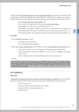 REaDIng SamPlE TaSkS




- Refers to the literal information given in the quoted descriptions. Comment is consistent with
comprehension of the text. Reference to writer’s intention or effect on the reader may be stated or
implied. References to what happens in the rest of the story may be stated or implied. May refer to:
               (1) the realistic depiction of the panther; OR
               (2) the way the descriptions fit with the literal setting and situation.
               •	 The panther is a wild animal and wild animals cry. [1]
               •	 The panther was hungry, and these animals make a noise when they are hungry. [1]
               •	 She would notice the sounds it made because it was dark so she couldn’t see it. [2]
               •	 Hearing the panther now makes her remember when she has heard one before. [2]                                 2
No credit:

- Gives insufficient or vague answer.
               •	 It makes it more interesting.
               •	 It is strong descriptive language.

- Shows inaccurate comprehension of the material or gives an implausible or irrelevant answer.
               •	 The panther sounds vicious as though it is waiting to get her. [Implausible]
               •	 These descriptions present the panther in such a way as to frighten the reader.
                  [Inaccurate]
               •	 She is telling the story from the panther’s point of view. [Inaccurate]

- Missing.

 Answering this question correctly corresponds to a difficulty of 645 score points on the PISA reading
 scale. Giving a partially correct answer to this question corresponds to a difficulty of 539 score points
 on the reading scale. Across OECD countries, 43% of students answered correctly. To do so, they
 interpreted the text correctly.




gIFt SCORIng 8.6

Full credit:

- Recognises the implication that the woman is motivated by pity or empathy towards the panther.
May also mention that the woman does not consciously understand her own motivation.
               •	 She felt sorry for it.
               •	 Because she knew what it felt like to be hungry.
               •	 Because she’s a compassionate person.
               •	 To help it live.




                                                                                                                           77
                     TAKE THE TEST: SAMPLE QUESTIONS FROM OECD’S PISA ASSESSMENTS - ISBN 978-92-64-05080-8 - © OECD 2009
 