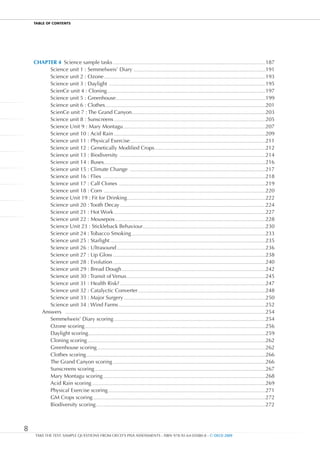 TablE OF cOnTEnTS




    CHAPTER 4 Science sample tasks ..........................................................................................................................................................187
         Science unit 1 : Semmelweis’ Diary .....................................................................................................................................191
         Science unit 2 : Ozone ...................................................................................................................................................................193
         Science unit 3 : Daylight ..............................................................................................................................................................195
         ScienCe unit 4 : Cloning ................................................................................................................................................................197
         Science unit 5 : Greenhouse .......................................................................................................................................................199
         Science unit 6 : Clothes..................................................................................................................................................................201
         ScienCe unit 7 : The Grand Canyon.......................................................................................................................................203
         Science unit 8 : Sunscreens .........................................................................................................................................................205
         Science Unit 9 : Mary Montagu................................................................................................................................................207
         Science unit 10 : Acid Rain .........................................................................................................................................................209
         Science unit 11 : Physical Exercise .........................................................................................................................................211
         Science unit 12 : Genetically Modified Crops ................................................................................................................212
         Science unit 13 : Biodiversity ...................................................................................................................................................214
         Science unit 14 : Buses ...................................................................................................................................................................216
         Science unit 15 : Climate Change .........................................................................................................................................217
         Science unit 16 : Flies ....................................................................................................................................................................218
         Science unit 17 : Calf Clones ....................................................................................................................................................219
         Science unit 18 : Corn ...................................................................................................................................................................220
         Science Unit 19 : Fit for Drinking............................................................................................................................................222
         Science unit 20 : Tooth Decay ...................................................................................................................................................224
         Science unit 21 : Hot Work .........................................................................................................................................................227
         Science unit 22 : Mousepox ........................................................................................................................................................228
         Science Unit 23 : Stickleback Behaviour............................................................................................................................230
         Science unit 24 : Tobacco Smoking .......................................................................................................................................233
         Science unit 25 : Starlight .............................................................................................................................................................235
         Science unit 26 : Ultrasound ......................................................................................................................................................236
         Science unit 27 : Lip Gloss ..........................................................................................................................................................238
         Science unit 28 : Evolution ..........................................................................................................................................................240
         Science unit 29 : Bread Dough .................................................................................................................................................242
         Science unit 30 : Transit of Venus ............................................................................................................................................245
         Science unit 31 : Health Risk? ...................................................................................................................................................247
         Science unit 32 : Catalyctic Converter .................................................................................................................................248
         Science unit 33 : Major Surgery ...............................................................................................................................................250
         Science unit 34 : Wind Farms ....................................................................................................................................................252
      Answers ..........................................................................................................................................................................................................254
         Semmelweis’ Diary scoring .........................................................................................................................................................254
         Ozone scoring ......................................................................................................................................................................................256
         Daylight scoring...................................................................................................................................................................................259
         Cloning scoring ....................................................................................................................................................................................262
         Greenhouse scoring ..........................................................................................................................................................................262
         Clothes scoring .....................................................................................................................................................................................266
         The Grand Canyon scoring ..........................................................................................................................................................266
         Sunscreens scoring ............................................................................................................................................................................267
         Mary Montagu scoring ....................................................................................................................................................................268
         Acid Rain scoring ...............................................................................................................................................................................269
         Physical Exercise scoring ...............................................................................................................................................................271
         GM Crops scoring ..............................................................................................................................................................................272
         Biodiversity scoring ...........................................................................................................................................................................272



8
     TAKE THE TEST: SAMPLE QUESTIONS FROM OECD’S PISA ASSESSMENTS - ISBN 978-92-64-05080-8 - © OECD 2009
 