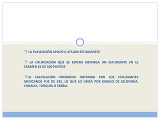 LA EVALUACIÓN APLICÓ A 475,000 ESTUDIANTES LA CALIFICACIÓN QUE SE ESPERA OBTENGA UN ESTUDIANTE EN EL EXAMEN ES DE 500 PUNTOS LA CALIFICACIÓN PROMEDIO OBTENIDA POR LOS ESTUDIANTES MEXICANOS FUE DE 425, LO QUE LO UBICA POR DEBAJO DE ESLOVENIA, CROACIA, TURQUÍA O SERBIA 