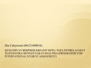 Dia Cahyawati (06121408016)
KEMAMPUAN BERPIKIR KREATIF SISWA PADA PEMBELAJARAN
MATEMATIKA MENGGUNAKAN SOAL PISA (PROGRAMME FOR
INTERNATIONAL STUDENT ASSESSMENT)

 