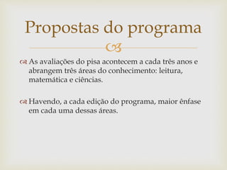 Propostas do programa 
 
 As avaliações do pisa acontecem a cada três anos e 
abrangem três áreas do conhecimento: leitura, 
matemática e ciências. 
 Havendo, a cada edição do programa, maior ênfase 
em cada uma dessas áreas. 
 