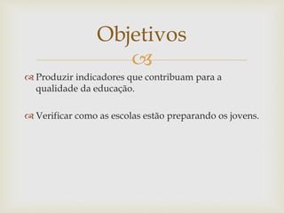 Objetivos 
 
 Produzir indicadores que contribuam para a 
qualidade da educação. 
 Verificar como as escolas estão preparando os jovens. 
 
