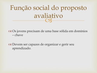 Função social do proposto 
 
 Os jovens precisam de uma base sólida em domínios 
– chave 
 Devem ser capazes de organizar e gerir seu 
aprendizado. 
avaliativo 
 