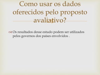 Como usar os dados 
oferecidos pelo proposto 
 
avaliativo? 
 Os resultados desse estudo podem ser utilizados 
pelos governos dos países envolvidos . 
 