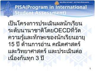PISA(Program in International 
Student Assessment) 
เป็นโครงการประเมินผลนักเรียน 
ระดับนานาชาติโดยOECDที่วัด 
ความรู้และทักษะของนักเรียนอายุ 
15 ปี ด้านการอ่าน คณิตศาสตร์ 
และวิทยาศาสตร์ และประเมินต่อ 
เนื่องกันทุก 3 ปี 
1 
 