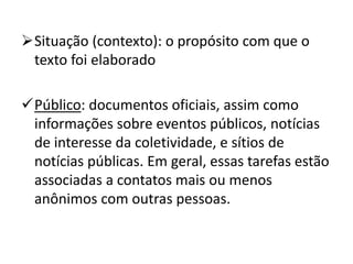 Situação (contexto): o propósito com que o
texto foi elaborado
Público: documentos oficiais, assim como
informações sobre eventos públicos, notícias
de interesse da coletividade, e sítios de
notícias públicas. Em geral, essas tarefas estão
associadas a contatos mais ou menos
anônimos com outras pessoas.
 