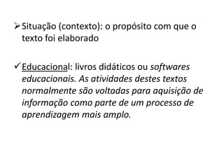 Situação (contexto): o propósito com que o
texto foi elaborado
Educacional: livros didáticos ou softwares
educacionais. As atividades destes textos
normalmente são voltadas para aquisição de
informação como parte de um processo de
aprendizagem mais amplo.
 
