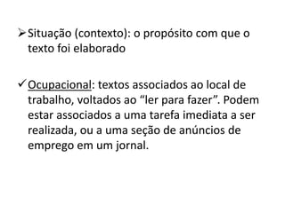 Situação (contexto): o propósito com que o
texto foi elaborado
Ocupacional: textos associados ao local de
trabalho, voltados ao “ler para fazer”. Podem
estar associados a uma tarefa imediata a ser
realizada, ou a uma seção de anúncios de
emprego em um jornal.
 