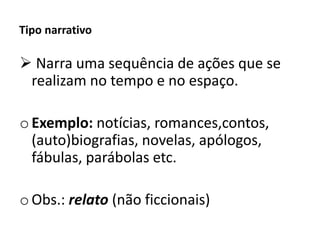 Tipo narrativo
 Narra uma sequência de ações que se
realizam no tempo e no espaço.
oExemplo: notícias, romances,contos,
(auto)biografias, novelas, apólogos,
fábulas, parábolas etc.
oObs.: relato (não ficcionais)
 