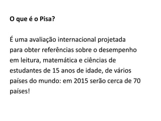 O que é o Pisa?
É uma avaliação internacional projetada
para obter referências sobre o desempenho
em leitura, matemática e ciências de
estudantes de 15 anos de idade, de vários
países do mundo: em 2015 serão cerca de 70
países!
 
