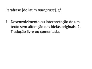 Paráfrase [do latim paraprase]. sf.
1. Desenvolvimento ou interpretação de um
texto sem alteração das ideias originais. 2.
Tradução livre ou comentada.
 