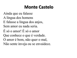 Monte Castelo
Ainda que eu falasse
A língua dos homens
E falasse a língua dos anjos,
Sem amor eu nada seria.
É só o amor! É só o amor
Que conhece o que é verdade.
O amor é bom, não quer o mal,
Não sente inveja ou se envaidece.
 
