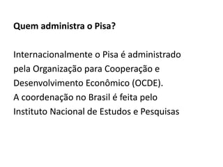 Quem administra o Pisa?
Internacionalmente o Pisa é administrado
pela Organização para Cooperação e
Desenvolvimento Econômico (OCDE).
A coordenação no Brasil é feita pelo
Instituto Nacional de Estudos e Pesquisas
 