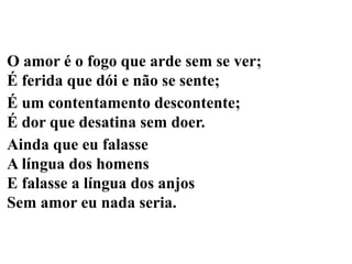 O amor é o fogo que arde sem se ver;
É ferida que dói e não se sente;
É um contentamento descontente;
É dor que desatina sem doer.
Ainda que eu falasse
A língua dos homens
E falasse a língua dos anjos
Sem amor eu nada seria.
 