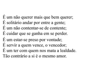 É um não querer mais que bem querer;
É solitário andar por entre a gente;
É um não contentar-se de contente;
É cuidar que se ganha em se perder.
É um estar-se preso por vontade;
É servir a quem vence, o vencedor;
É um ter com quem nos mata a lealdade.
Tão contrário a si é o mesmo amor.
 