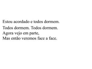 Estou acordado e todos dormem.
Todos dormem. Todos dormem.
Agora vejo em parte,
Mas então veremos face a face.
 