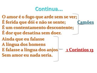 Continua...
O amor é o fogo que arde sem se ver;
É ferida que dói e não se sente; Camões
É um contentamento descontente;
É dor que desatina sem doer.
Ainda que eu falasse
A língua dos homens
E falasse a língua dos anjos 1 Coríntios 13
Sem amor eu nada seria.
 