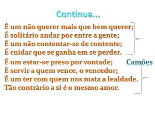 Continua...
É um não querer mais que bem querer;
É solitário andar por entre a gente;
É um não contentar-se de contente;
É cuidar que se ganha em se perder.
É um estar-se preso por vontade; Camões
É servir a quem vence, o vencedor;
É um ter com quem nos mata a lealdade.
Tão contrário a si é o mesmo amor.
 