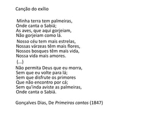 Canção do exílio
Minha terra tem palmeiras,
Onde canta o Sabiá;
As aves, que aqui gorjeiam,
Não gorjeiam como lá.
Nosso céu tem mais estrelas,
Nossas várzeas têm mais flores,
Nossos bosques têm mais vida,
Nossa vida mais amores.
(...)
Não permita Deus que eu morra,
Sem que eu volte para lá;
Sem que disfrute os primores
Que não encontro por cá;
Sem qu'inda aviste as palmeiras,
Onde canta o Sabiá.
Gonçalves Dias, De Primeiros cantos (1847)
 