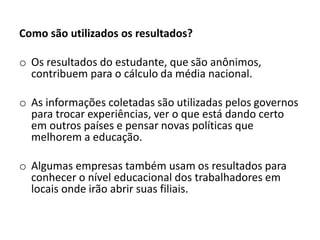 Como são utilizados os resultados?
o Os resultados do estudante, que são anônimos,
contribuem para o cálculo da média nacional.
o As informações coletadas são utilizadas pelos governos
para trocar experiências, ver o que está dando certo
em outros países e pensar novas políticas que
melhorem a educação.
o Algumas empresas também usam os resultados para
conhecer o nível educacional dos trabalhadores em
locais onde irão abrir suas filiais.
 