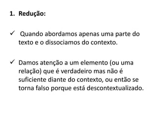 1. Redução:
 Quando abordamos apenas uma parte do
texto e o dissociamos do contexto.
 Damos atenção a um elemento (ou uma
relação) que é verdadeiro mas não é
suficiente diante do contexto, ou então se
torna falso porque está descontextualizado.
 