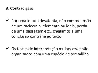 3. Contradição:
 Por uma leitura desatenta, não compreensão
de um raciocínio, elemento ou ideia, perda
de uma passagem etc., chegamos a uma
conclusão contrária ao texto.
 Os testes de interpretação muitas vezes são
organizados com uma espécie de armadilha.
 